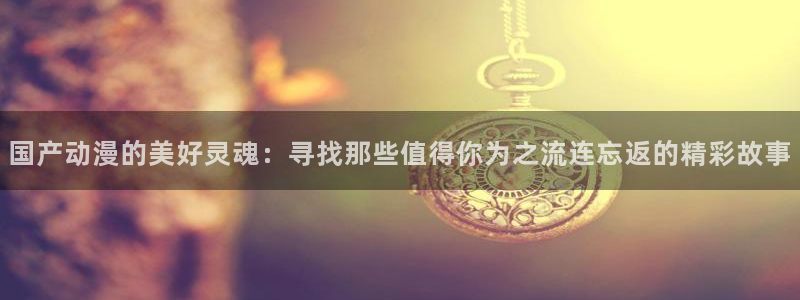 omofun官方网站进入：国产动漫的美好灵魂：寻找那些值得你为之流连忘返的精彩故事