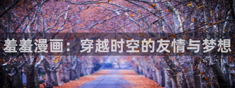 omofun网站入口：羞羞漫画：穿越时空的友情与梦想